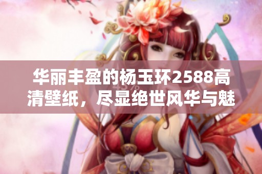 華麗豐盈的楊玉環(huán)2588高清壁紙，盡顯絕世風(fēng)華與魅力