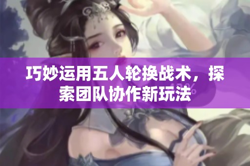 巧妙運用五人輪換戰(zhàn)術(shù)，探索團隊協(xié)作新玩法