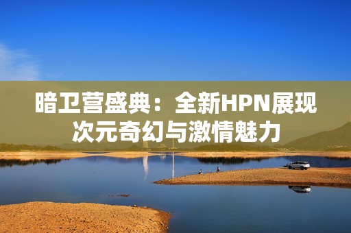 暗衛(wèi)營盛典：全新HPN展現(xiàn)次元奇幻與激情魅力