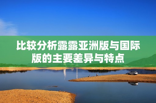比較分析露露亞洲版與國(guó)際版的主要差異與特點(diǎn)