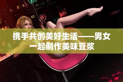 攜手共創(chuàng)美好生活——男女一起制作美味豆?jié){