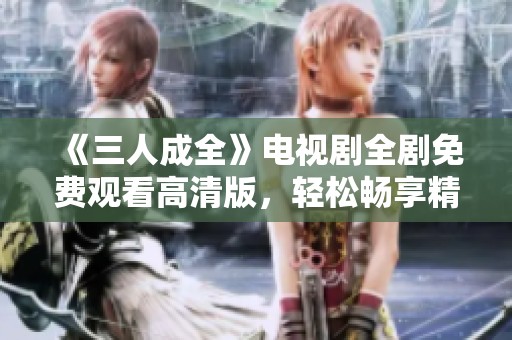 《三人成全》電視劇全劇免費觀看高清版，輕松暢享精彩劇情