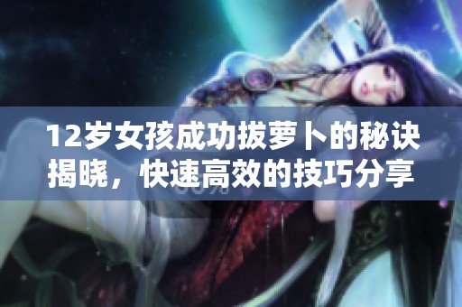 12歲女孩成功拔蘿卜的秘訣揭曉，快速高效的技巧分享