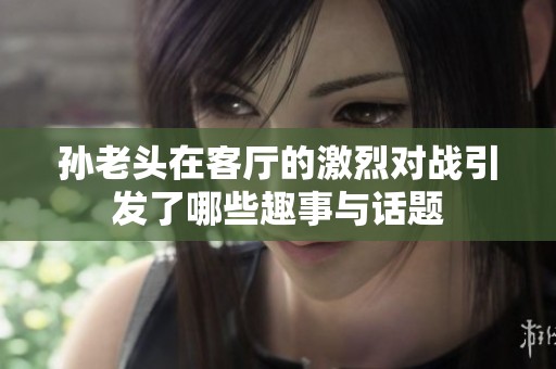 孫老頭在客廳的激烈對戰(zhàn)引發(fā)了哪些趣事與話題