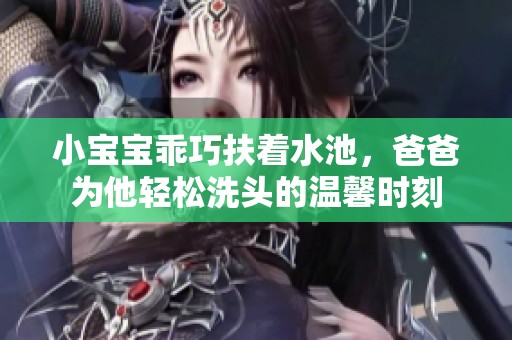 小寶寶乖巧扶著水池，爸爸為他輕松洗頭的溫馨時刻