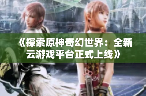 《探索原神奇幻世界：全新云游戲平臺正式上線》