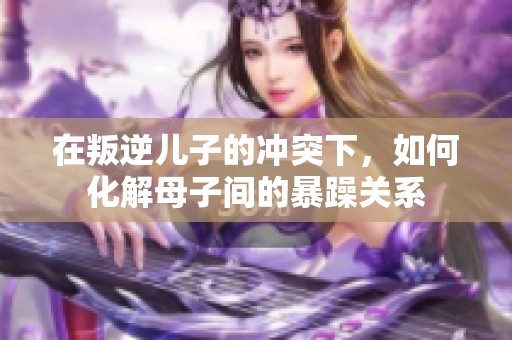 在叛逆兒子的沖突下，如何化解母子間的暴躁關系