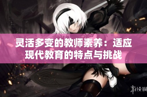 靈活多變的教師素養(yǎng)：適應(yīng)現(xiàn)代教育的特點(diǎn)與挑戰(zhàn)