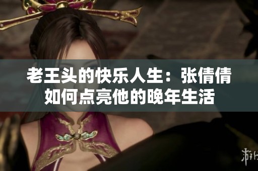 老王頭的快樂(lè)人生：張倩倩如何點(diǎn)亮他的晚年生活