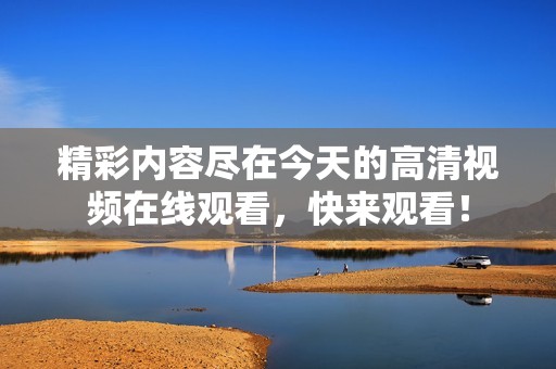 精彩內容盡在今天的高清視頻在線觀看，快來觀看！