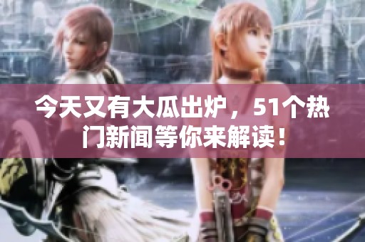 今天又有大瓜出爐，51個熱門新聞等你來解讀！