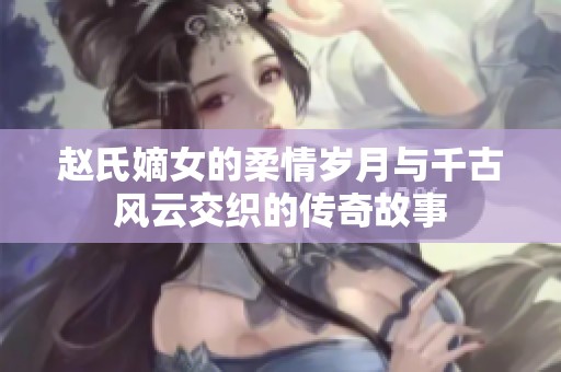 趙氏嫡女的柔情歲月與千古風(fēng)云交織的傳奇故事