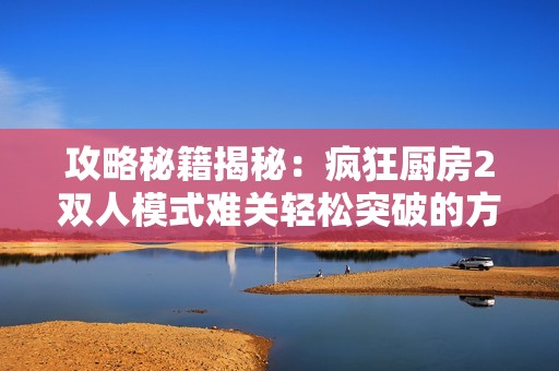 攻略秘籍揭秘：瘋狂廚房2雙人模式難關輕松突破的方法與技巧