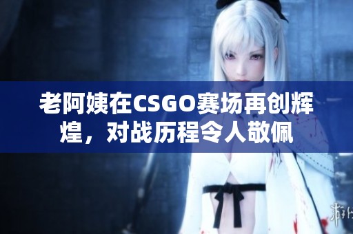 老阿姨在CSGO賽場(chǎng)再創(chuàng)輝煌，對(duì)戰(zhàn)歷程令人敬佩