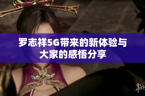羅志祥5G帶來的新體驗(yàn)與大家的感悟分享