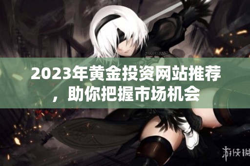 2023年黃金投資網(wǎng)站推薦，助你把握市場機(jī)會