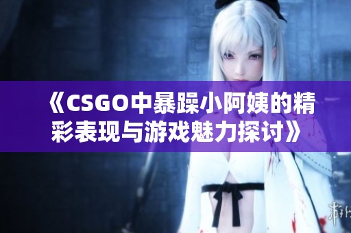 《CSGO中暴躁小阿姨的精彩表現(xiàn)與游戲魅力探討》