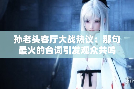 孫老頭客廳大戰(zhàn)熱議：那句最火的臺(tái)詞引發(fā)觀眾共鳴