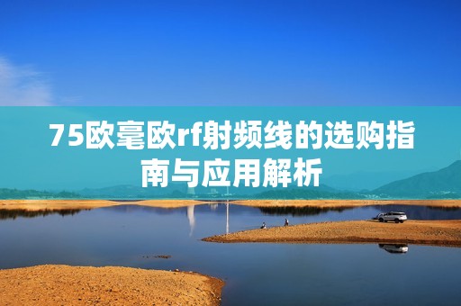 75歐毫歐rf射頻線的選購指南與應(yīng)用解析