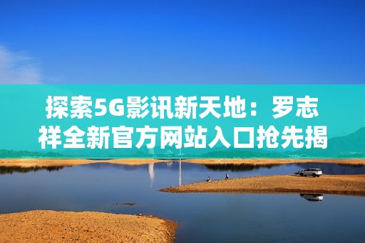 探索5G影訊新天地：羅志祥全新官方網(wǎng)站入口搶先揭曉