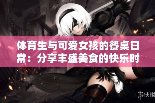 體育生與可愛(ài)女孩的餐桌日常：分享豐盛美食的快樂(lè)時(shí)光
