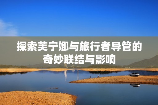 探索芙寧娜與旅行者導管的奇妙聯(lián)結與影響