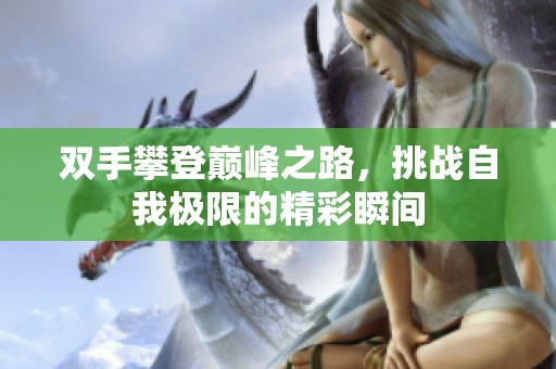 雙手攀登巔峰之路，挑戰(zhàn)自我極限的精彩瞬間