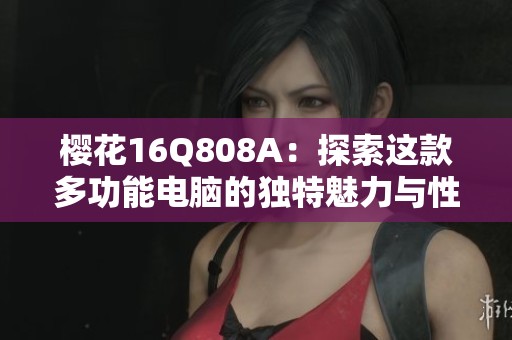 櫻花16Q808A：探索這款多功能電腦的獨(dú)特魅力與性能優(yōu)勢(shì)