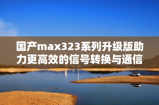 國(guó)產(chǎn)max323系列升級(jí)版助力更高效的信號(hào)轉(zhuǎn)換與通信應(yīng)用