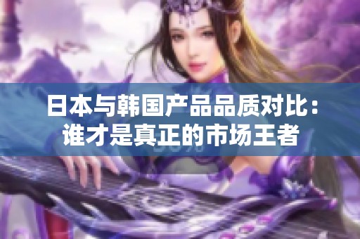 日本與韓國(guó)產(chǎn)品品質(zhì)對(duì)比：誰(shuí)才是真正的市場(chǎng)王者