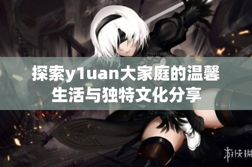 探索y1uan大家庭的溫馨生活與獨(dú)特文化分享