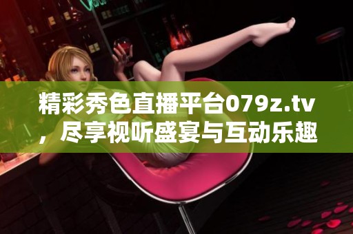 精彩秀色直播平臺(tái)079z.tv，盡享視聽盛宴與互動(dòng)樂趣