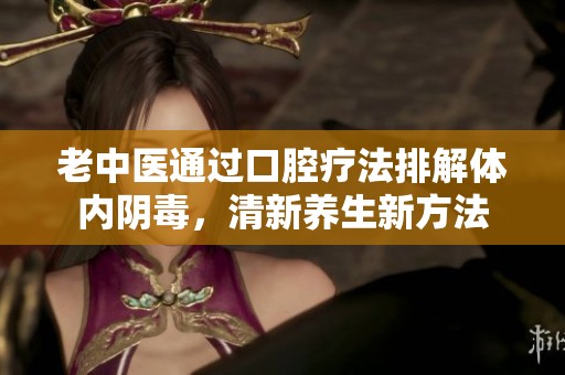 老中醫(yī)通過口腔療法排解體內陰毒，清新養(yǎng)生新方法