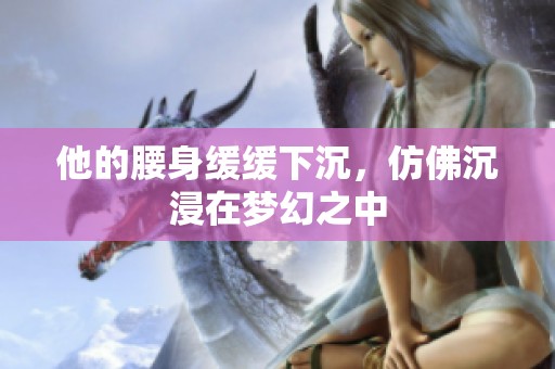他的腰身緩緩下沉，仿佛沉浸在夢(mèng)幻之中