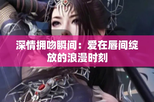 深情擁吻瞬間：愛(ài)在唇間綻放的浪漫時(shí)刻