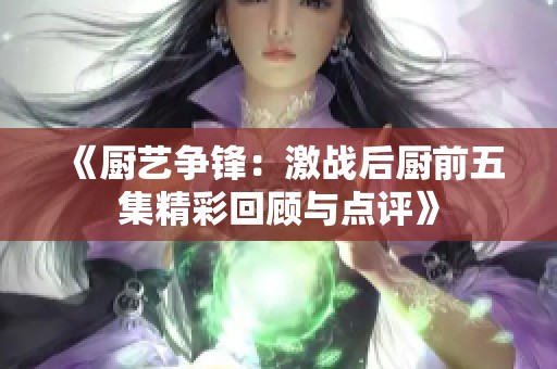 《廚藝爭(zhēng)鋒：激戰(zhàn)后廚前五集精彩回顧與點(diǎn)評(píng)》