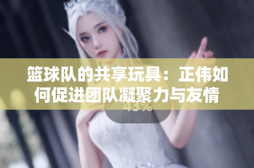 籃球隊的共享玩具：正偉如何促進團隊凝聚力與友情