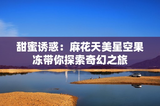 甜蜜誘惑：麻花天美星空果凍帶你探索奇幻之旅