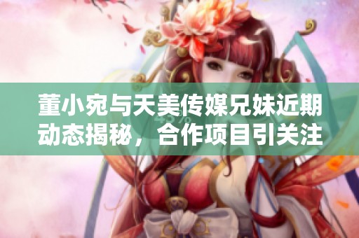 董小宛與天美傳媒兄妹近期動(dòng)態(tài)揭秘，合作項(xiàng)目引關(guān)注