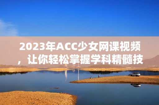 2023年ACC少女網(wǎng)課視頻，讓你輕松掌握學(xué)科精髓技巧