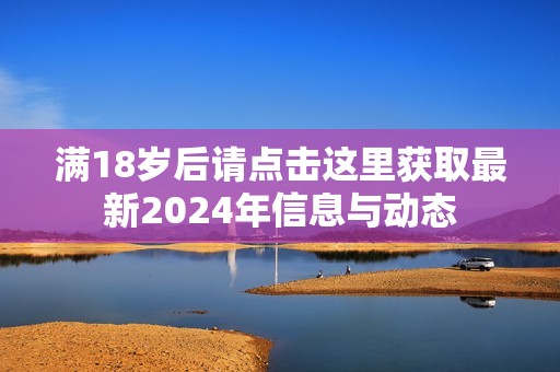 滿18歲后請點擊這里獲取最新2024年信息與動態(tài)