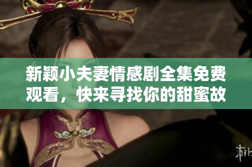 新穎小夫妻情感劇全集免費(fèi)觀看，快來(lái)尋找你的甜蜜故事