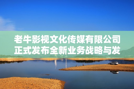 老牛影視文化傳媒有限公司正式發(fā)布全新業(yè)務(wù)戰(zhàn)略與發(fā)展藍圖