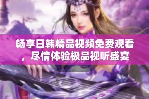 暢享日韓精品視頻免費觀看，盡情體驗極品視聽盛宴