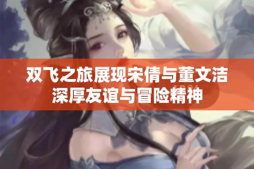 雙飛之旅展現(xiàn)宋倩與董文潔深厚友誼與冒險(xiǎn)精神