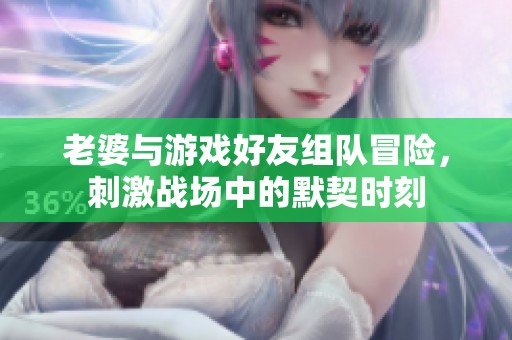 老婆與游戲好友組隊(duì)冒險(xiǎn)，刺激戰(zhàn)場中的默契時(shí)刻