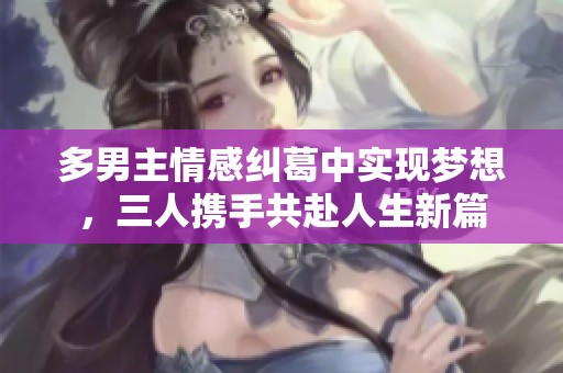 多男主情感糾葛中實(shí)現(xiàn)夢(mèng)想，三人攜手共赴人生新篇