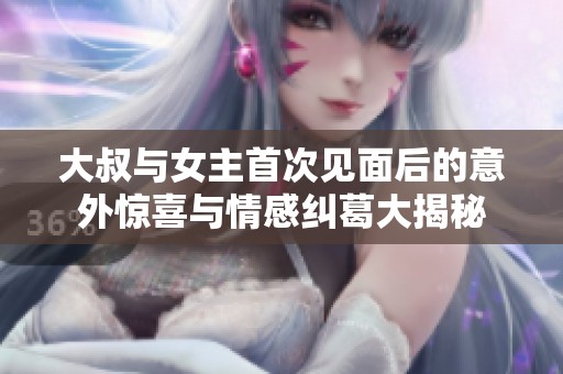 大叔與女主首次見面后的意外驚喜與情感糾葛大揭秘