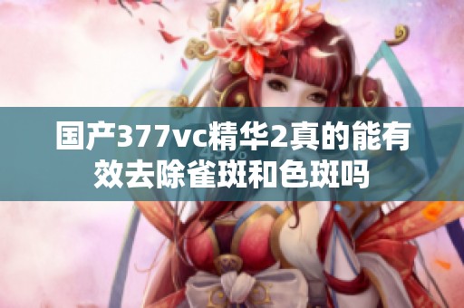 國產(chǎn)377vc精華2真的能有效去除雀斑和色斑嗎