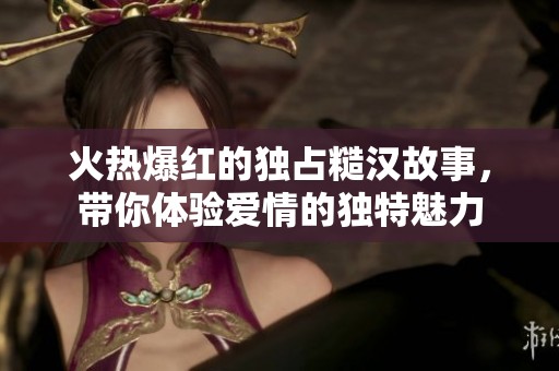 火熱爆紅的獨占糙漢故事，帶你體驗愛情的獨特魅力